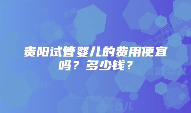 贵阳试管婴儿的费用便宜吗？多少钱？