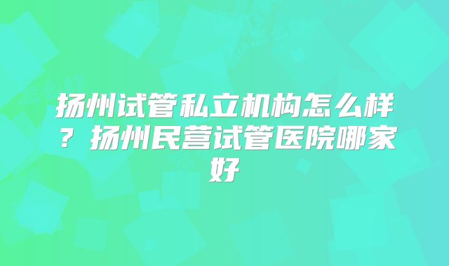 扬州试管私立机构怎么样？扬州民营试管医院哪家好