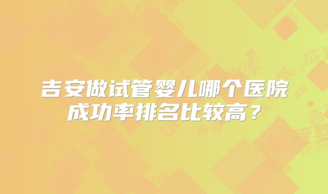 吉安做试管婴儿哪个医院成功率排名比较高？