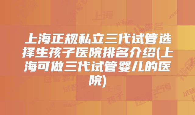 上海正规私立三代试管选择生孩子医院排名介绍(上海可做三代试管婴儿的医院)