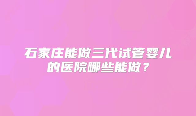 石家庄能做三代试管婴儿的医院哪些能做？