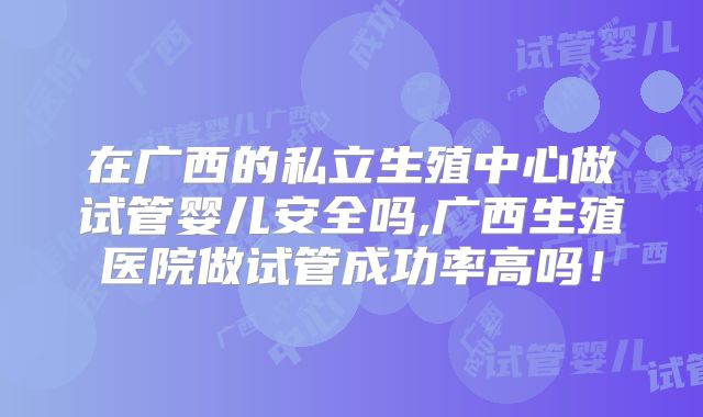 在广西的私立生殖中心做试管婴儿安全吗,广西生殖医院做试管成功率高吗！