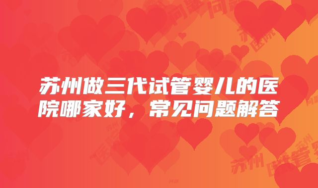苏州做三代试管婴儿的医院哪家好,常见问题解答