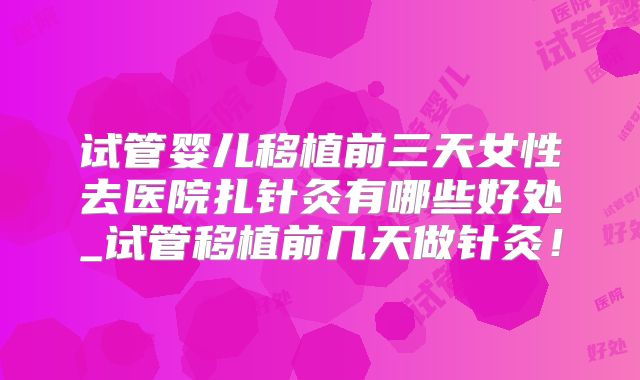 试管婴儿移植前三天女性去医院扎针灸有哪些好处_试管移植前几天做针灸！