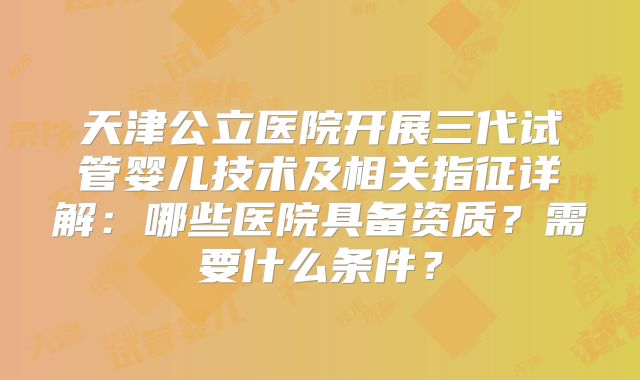 天津公立医院开展三代试管婴儿技术及相关指征详解：哪些医院具备资质？需要什么条件？