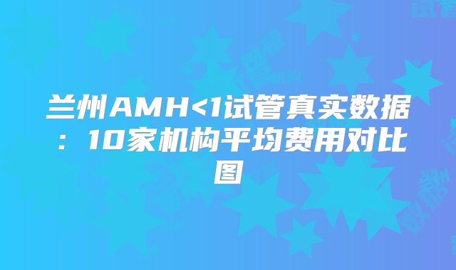 兰州AMH<1试管真实数据：10家机构平均费用对比图