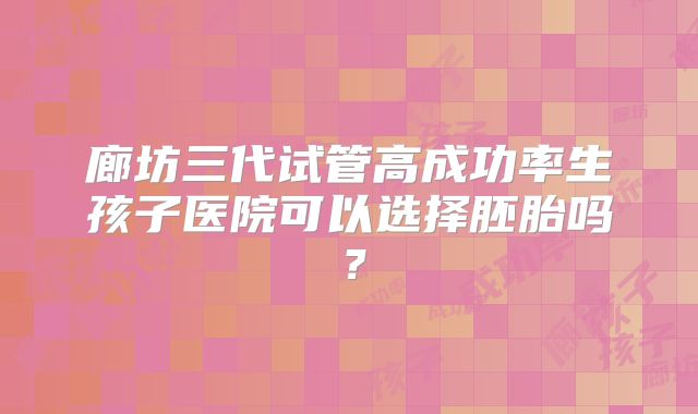 廊坊三代试管高成功率生孩子医院可以选择胚胎吗？