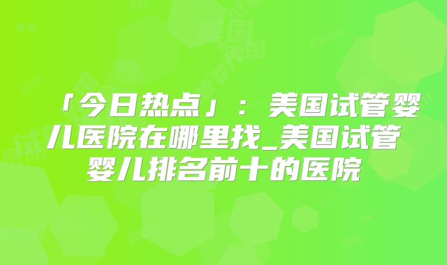 「今日热点」:美国试管婴儿医院在哪里找_美国试管婴儿排名前十的医院