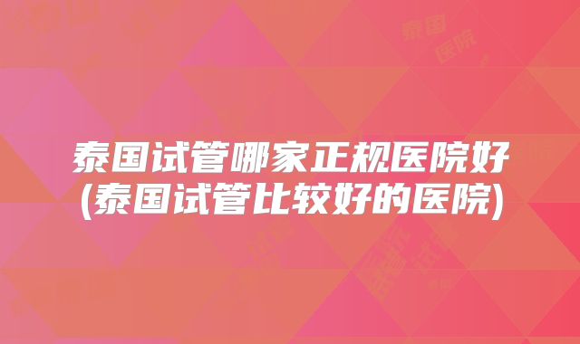 泰国试管哪家正规医院好(泰国试管比较好的医院)