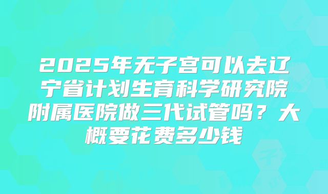 2025年无子宫可以去辽宁省计划生育科学研究院附属医院做三代试管吗？大概要花费多少钱