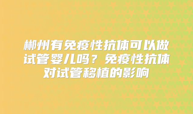 郴州有免疫性抗体可以做试管婴儿吗？免疫性抗体对试管移植的影响