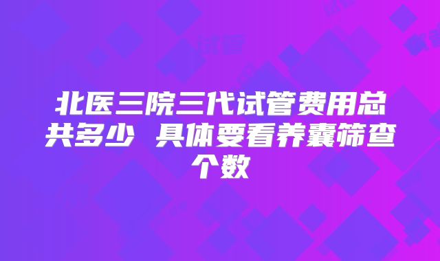 北医三院三代试管费用总共多少 具体要看养囊筛查个数