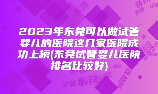 2023年东莞可以做试管婴儿的医院这几家医院成功上榜(东莞试管婴儿医院排名比较好)