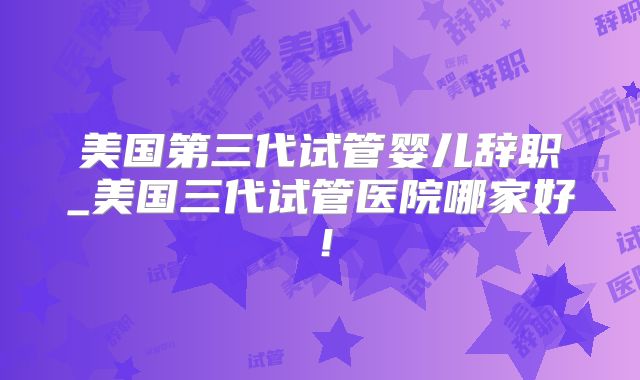 美国第三代试管婴儿辞职_美国三代试管医院哪家好！