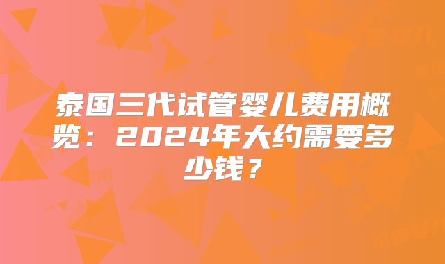 泰国三代试管婴儿费用概览：2024年大约需要多少钱？