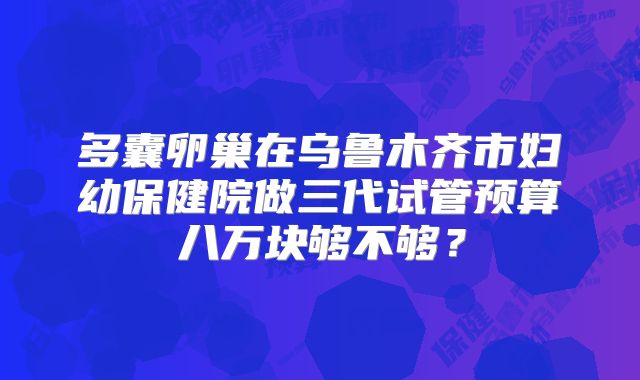 多囊卵巢在乌鲁木齐市妇幼保健院做三代试管预算八万块够不够？