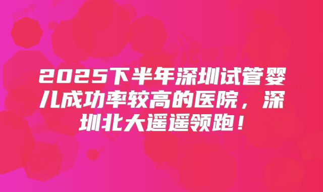 2025下半年深圳试管婴儿成功率较高的医院，深圳北大遥遥领跑！