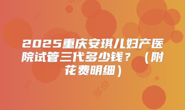 2025重庆安琪儿妇产医院试管三代多少钱?(附花费明细)
