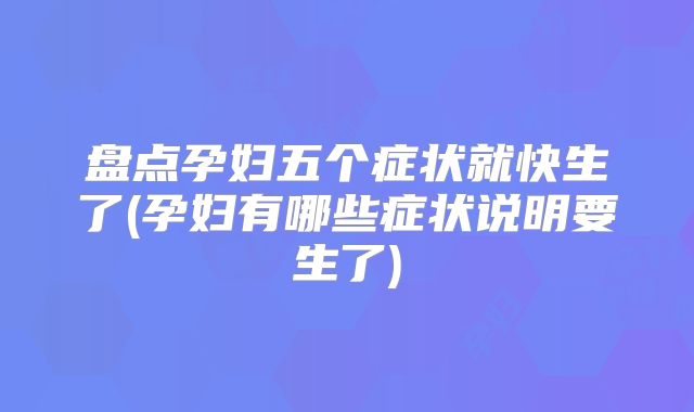 盘点孕妇五个症状就快生了(孕妇有哪些症状说明要生了)