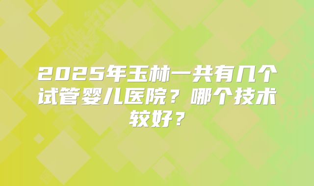 2025年玉林一共有几个试管婴儿医院？哪个技术较好？