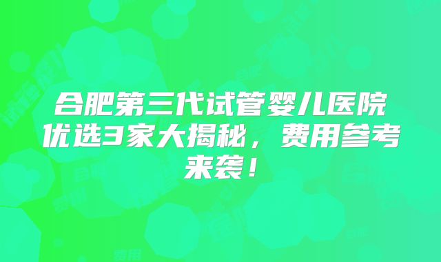 合肥第三代试管婴儿医院优选3家大揭秘，费用参考来袭！