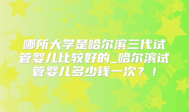 哪所大学是哈尔滨三代试管婴儿比较好的_哈尔滨试管婴儿多少钱一次？！