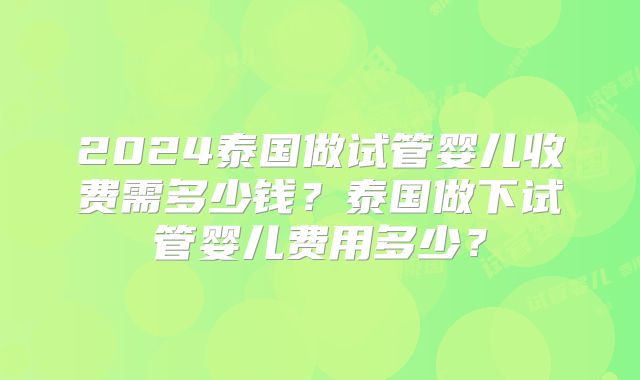 2024泰国做试管婴儿收费需多少钱？泰国做下试管婴儿费用多少？