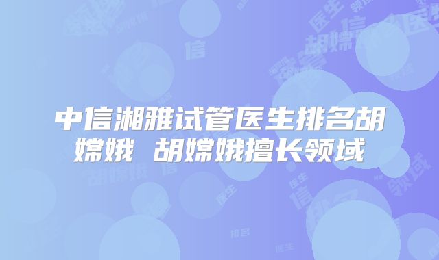 中信湘雅试管医生排名胡嫦娥 胡嫦娥擅长领域