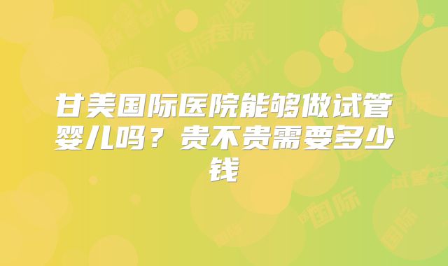甘美国际医院能够做试管婴儿吗？贵不贵需要多少钱