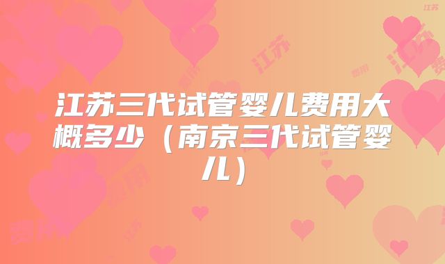 江苏三代试管婴儿费用大概多少（南京三代试管婴儿）