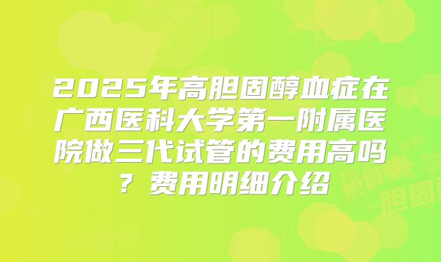 2025年高胆固醇血症在广西医科大学第一附属医院做三代试管的费用高吗？费用明细介绍