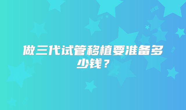 做三代试管移植要准备多少钱？