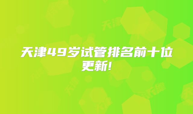 天津49岁试管排名前十位更新!