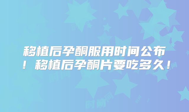 移植后孕酮服用时间公布！移植后孕酮片要吃多久！