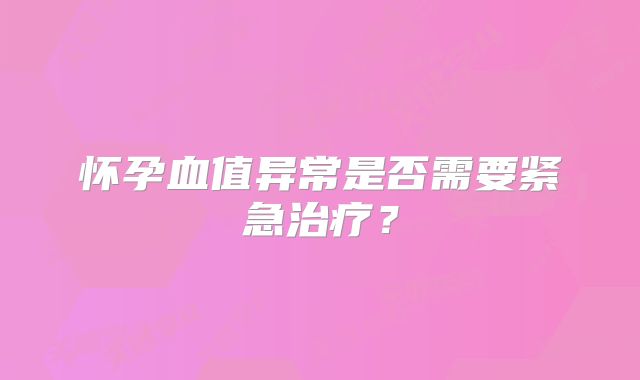 怀孕血值异常是否需要紧急治疗?