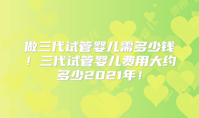 做三代试管婴儿需多少钱！三代试管婴儿费用大约多少2021年！
