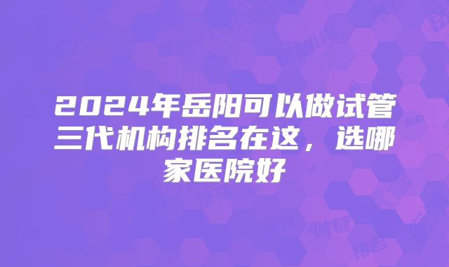2024年岳阳可以做试管三代机构排名在这，选哪家医院好