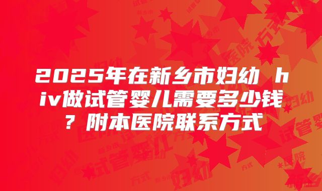 2025年在新乡市妇幼 hiv做试管婴儿需要多少钱?附本医院联系方式