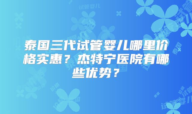泰国三代试管婴儿哪里价格实惠？杰特宁医院有哪些优势？