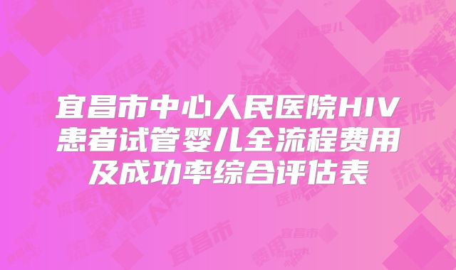 宜昌市中心人民医院HIV患者试管婴儿全流程费用及成功率综合评估表