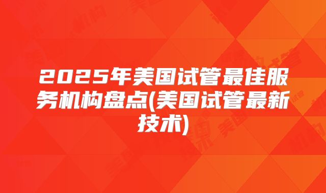 2025年美国试管最佳服务机构盘点(美国试管最新技术)