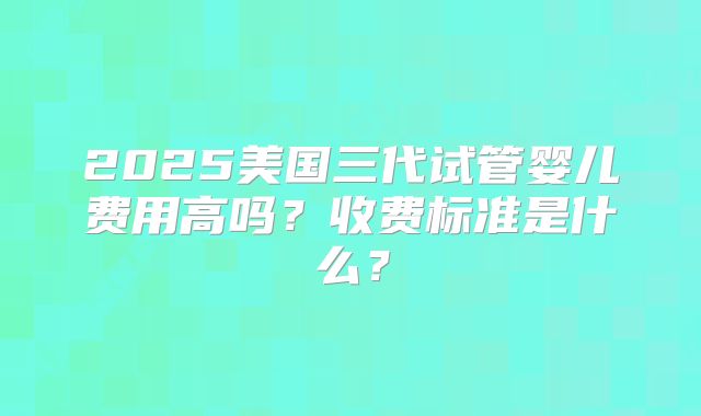 2025美国三代试管婴儿费用高吗？收费标准是什么？