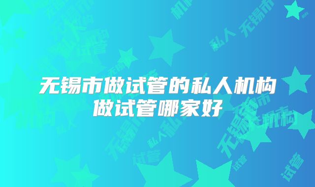 无锡市做试管的私人机构做试管哪家好