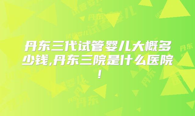 丹东三代试管婴儿大概多少钱,丹东三院是什么医院！