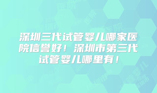 深圳三代试管婴儿哪家医院信誉好！深圳市第三代试管婴儿哪里有！
