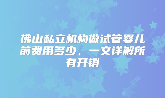 佛山私立机构做试管婴儿前费用多少,一文详解所有开销