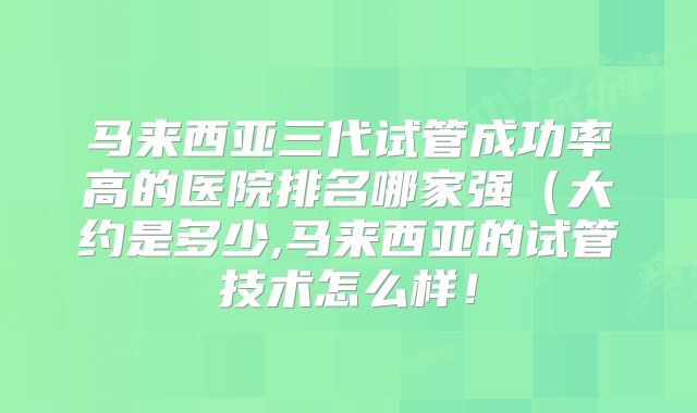 马来西亚三代试管成功率高的医院排名哪家强（大约是多少,马来西亚的试管技术怎么样！