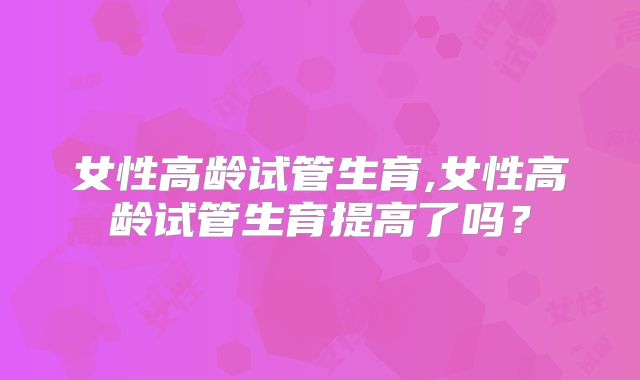 女性高龄试管生育,女性高龄试管生育提高了吗？
