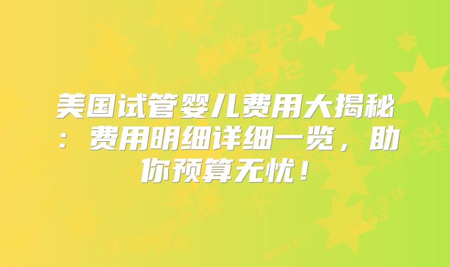 美国试管婴儿费用大揭秘：费用明细详细一览，助你预算无忧！