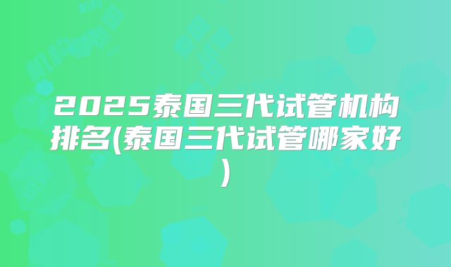 2025泰国三代试管机构排名(泰国三代试管哪家好)